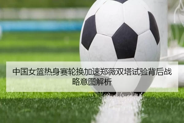 中国女篮热身赛轮换加速郑薇双塔试验背后战略意图解析